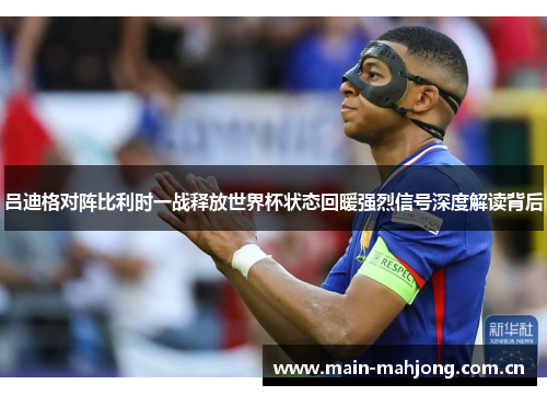 吕迪格对阵比利时一战释放世界杯状态回暖强烈信号深度解读背后